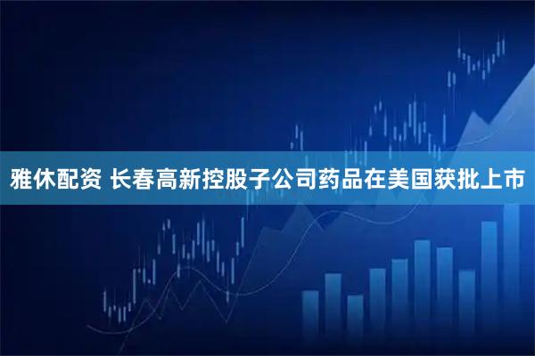 雅休配资 长春高新控股子公司药品在美国获批上市