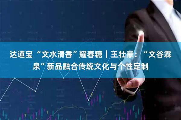 达道宝 “文水清香”耀春糖｜王壮豪：“文谷霖泉”新品融合传统文化与个性定制