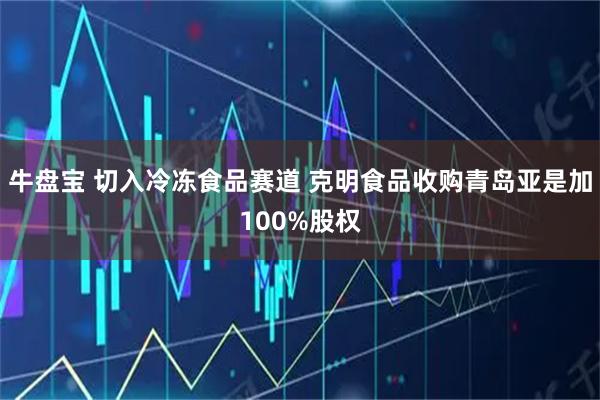 牛盘宝 切入冷冻食品赛道 克明食品收购青岛亚是加100%股权
