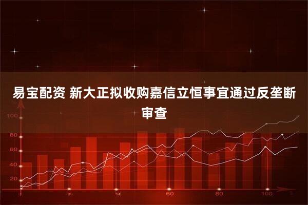 易宝配资 新大正拟收购嘉信立恒事宜通过反垄断审查