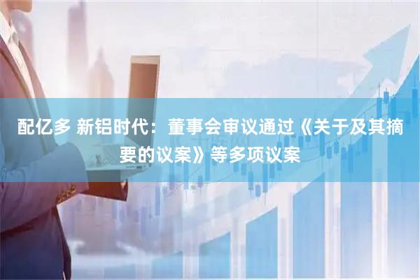 配亿多 新铝时代：董事会审议通过《关于及其摘要的议案》等多项议案