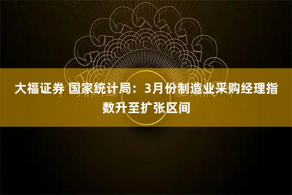 大福证券 国家统计局：3月份制造业采购经理指数升至扩张区间