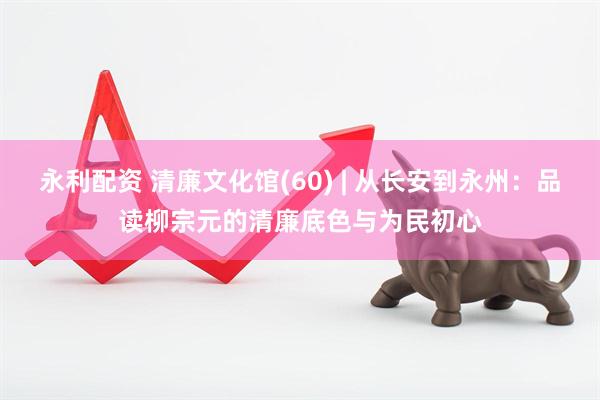 永利配资 清廉文化馆(60) | 从长安到永州：品读柳宗元的清廉底色与为民初心