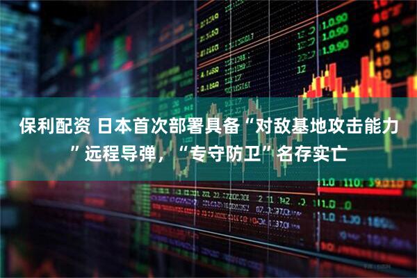 保利配资 日本首次部署具备“对敌基地攻击能力”远程导弹，“专守防卫”名存实亡