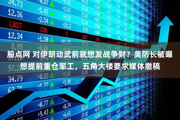 股点网 对伊朗动武前就想发战争财？美防长被曝想提前重仓军工，五角大楼要求媒体撤稿