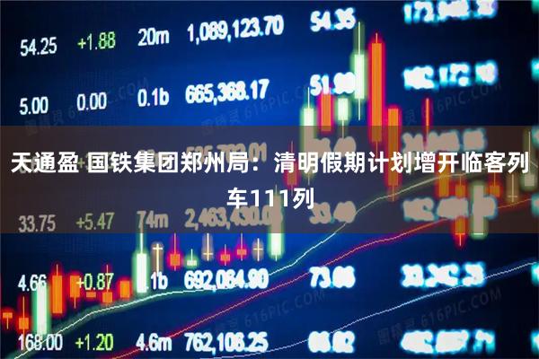 天通盈 国铁集团郑州局：清明假期计划增开临客列车111列
