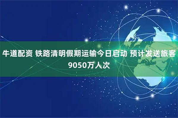 牛道配资 铁路清明假期运输今日启动 预计发送旅客9050万人次