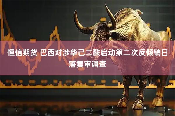 恒信期货 巴西对涉华己二酸启动第二次反倾销日落复审调查