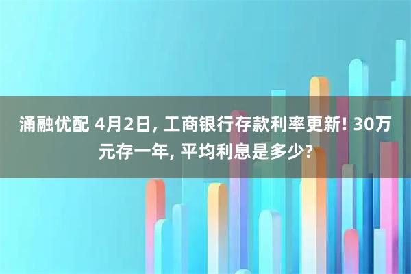 涌融优配 4月2日, 工商银行存款利率更新! 30万元存一年, 平均利息是多少?