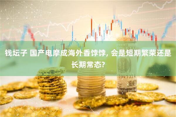 钱坛子 国产电摩成海外香饽饽, 会是短期繁荣还是长期常态?