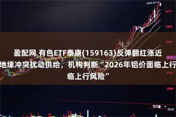 盈配网 有色ETF泰康(159163)反弹翻红涨近1%，地缘冲突扰动供给，机构判断“2026年铝价面临上行风险”