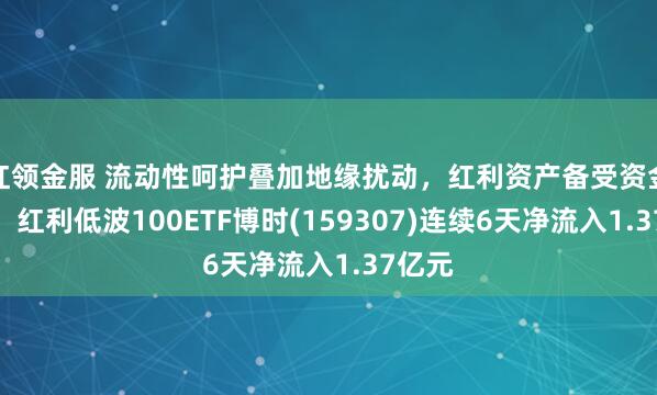 红领金服 流动性呵护叠加地缘扰动，红利资产备受资金青睐，红利低波100ETF博时(159307)连续6天净流入1.37亿元