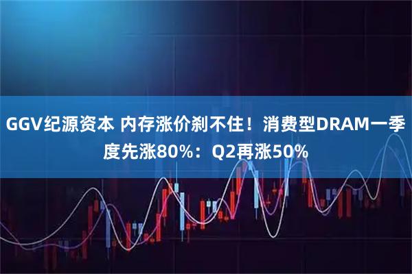 GGV纪源资本 内存涨价刹不住！消费型DRAM一季度先涨80%：Q2再涨50%