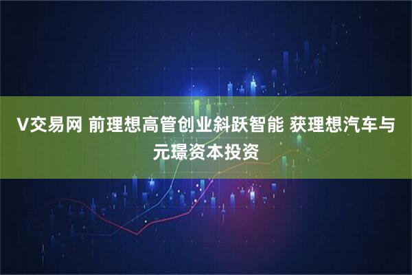 V交易网 前理想高管创业斜跃智能 获理想汽车与元璟资本投资