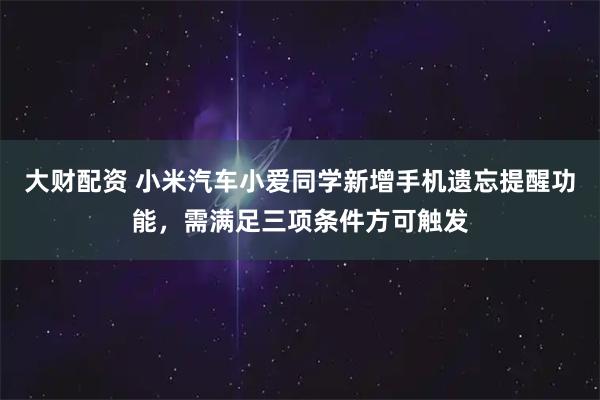 大财配资 小米汽车小爱同学新增手机遗忘提醒功能，需满足三项条件方可触发