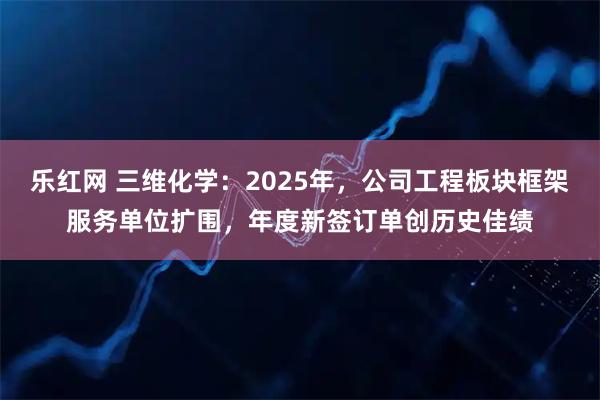 乐红网 三维化学：2025年，公司工程板块框架服务单位扩围，年度新签订单创历史佳绩