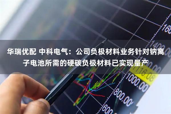 华瑞优配 中科电气：公司负极材料业务针对钠离子电池所需的硬碳负极材料已实现量产