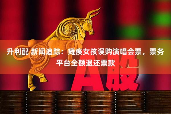 升利配 新闻追踪：瘫痪女孩误购演唱会票，票务平台全额退还票款