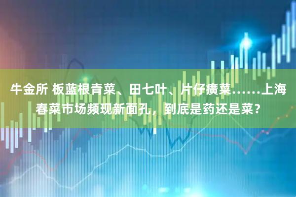 牛金所 板蓝根青菜、田七叶、片仔癀菜……上海春菜市场频现新面孔，到底是药还是菜？