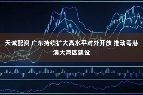 天诚配资 广东持续扩大高水平对外开放 推动粤港澳大湾区建设