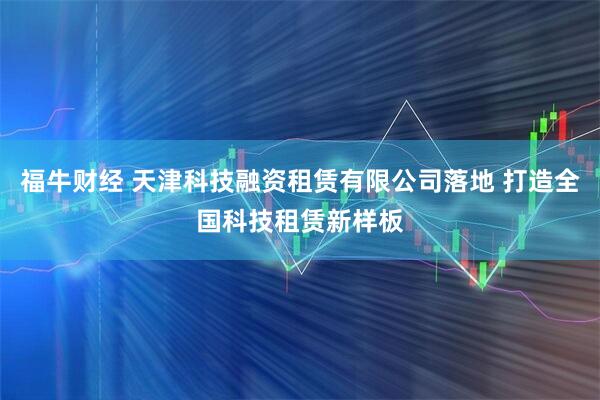 福牛财经 天津科技融资租赁有限公司落地 打造全国科技租赁新样板