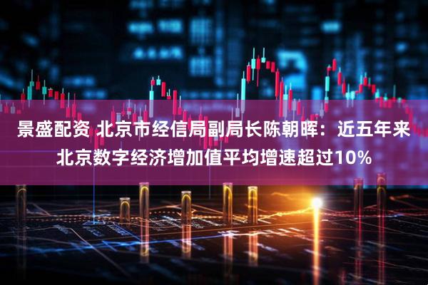 景盛配资 北京市经信局副局长陈朝晖：近五年来北京数字经济增加值平均增速超过10%
